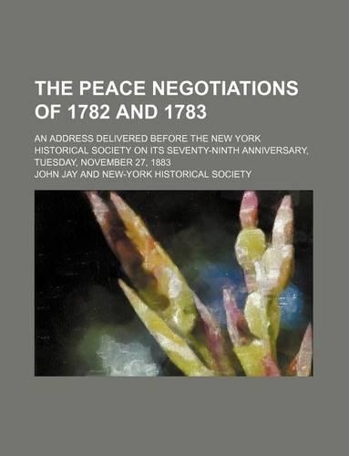 The Peace Negotiations of 1782 and 1783; An Address Delivered Before the New York Historical Society on Its Seventy-Ninth Anniversary, Tuesday, November 27, 1883