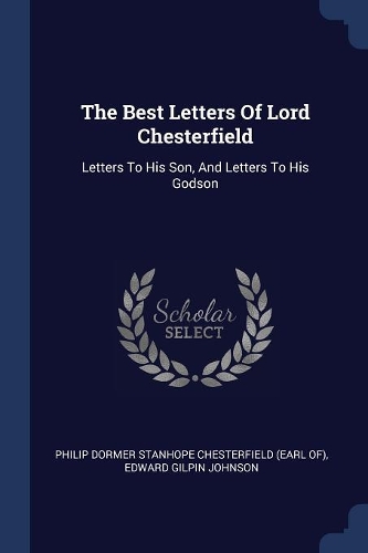 The Best Letters Of Lord Chesterfield: Letters To His Son, And Letters To His Godson