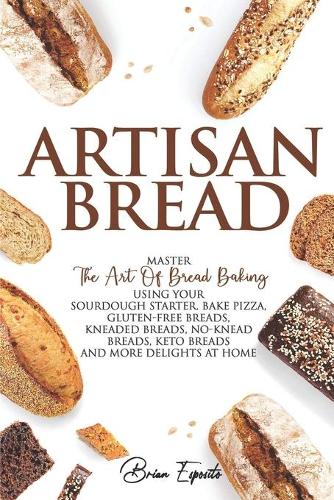 Artisan Bread: Master the Art of Bread Baking Using Your Sourdough Starter. Bake Pizza, Gluten-Free Breads, Kneaded Breads, No-Knead Breads, Keto Breads and More D