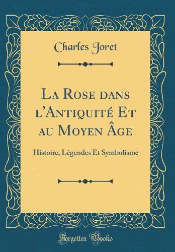 La Rose dans l'Antiquité Et au Moyen Âge: Histoire, Légendes Et Symbolisme (Classic Reprint)