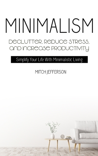 Minimalism: Declutter, Reduce Stress, And Increase Productivity (Simplify Your Life With Minimalistic Living)
