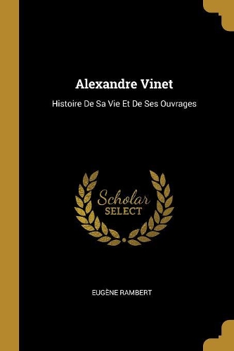Alexandre Vinet: Histoire De Sa Vie Et De Ses Ouvrages