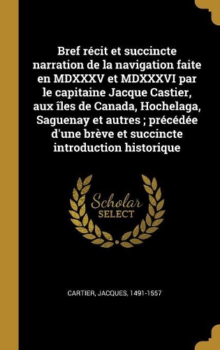 Bref récit et succincte narration de la navigation faite en MDXXXV et MDXXXVI par le capitaine Jacque Castier, aux îles de Canada, Hochelaga, Saguenay et autres; précédée d'une brève et succincte introduction historique