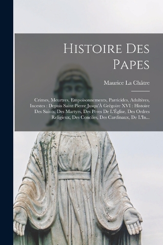 Histoire Des Papes: Crimes, Meurtres, Empoisonnements, Parricides, Adultères, Incestes: Depuis Saint Pierre Jusqu'À Grégoire XVI: Histoire Des Saints, Des Martyrs, Des 