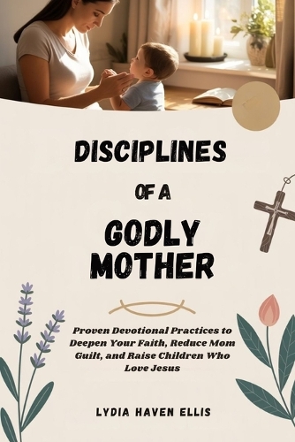 Disciplines of a Godly Mother: Proven Devotional Practices to Deepen Your Faith, Reduce Mom Guilt, and Raise Children Who Love Jesus