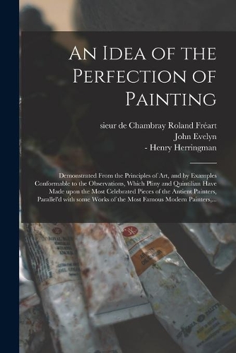 Idea of the Perfection of Painting: Demonstrated From the Principles of Art, and by Examples Conformable to the Observations, Which Pliny and Quintilian Have Made Upon the Most Celebra