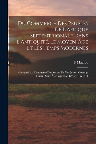 Du Commerce Des Peuples De L'Afrique Septentrionale Dans L'Antiquité, Le Moyen-Âge Et Les Temps Modernes: Comparé Au Commerce Des Arabes De Nos Jours: Ouvrage Faisant Suite À La Question D'Alger En 1844