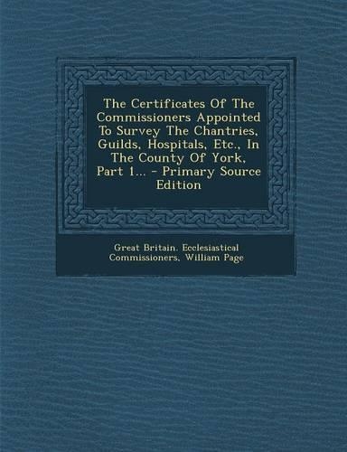 The Certificates of the Commissioners Appointed to Survey the Chantries, Guilds, Hospitals, Etc., in the County of York, Part 1... - Primary Source Ed