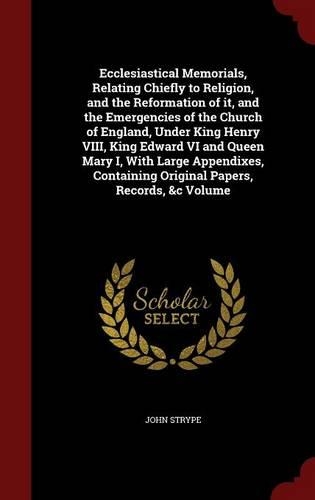 Ecclesiastical Memorials, Relating Chiefly to Religion, and the Reformation of it, and the Emergencies of the Church of England, Under King Henry VIII, King Edward VI and Queen Mary I, With Large Appendixes, Containing Original Papers, Records, &c