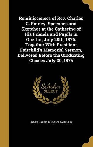 Reminiscences of Rev. Charles G. Finney. Speeches and Sketches at the Gathering of His Friends and Pupils in Oberlin, July 28th, 1876. Together With President Fairchild's Memorial Sermon, Delivered Before the Graduating Classes July 30, 1876
