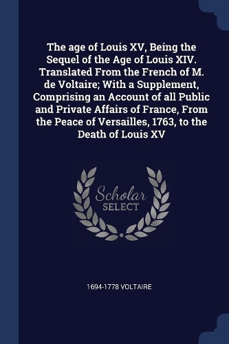 The age of Louis XV, Being the Sequel of the Age of Louis XIV. Translated From the French of M. de Voltaire; With a Supplement, Comprising an Account of all Public and Private Affairs of France, From the Peace of Versailles, 1763, to the Death of L
