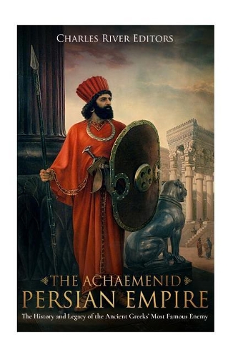 Achaemenid Persian Empire: The History and Legacy of the Ancient Greeks' Most Famous Enemy