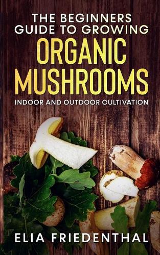 The Beginners GUIDE TO GROWING ORGANIC MUSHROOMS: Indoor and Outdoor Cultivation(Mushrooms Growing)