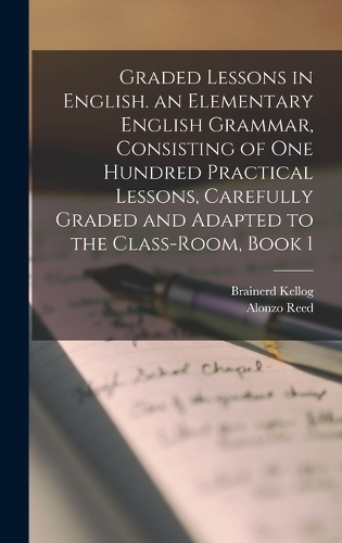 Graded Lessons in English. an Elementary English Grammar, Consisting of One Hundred Practical Lessons, Carefully Graded and Adapted to the Class-Room, Book 1