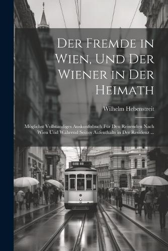 Der Fremde in Wien, Und Der Wiener in Der Heimath: Möglichst Vollstandiges Auskunftsbuch Für Den Reisenden Nach Wien Und Während Seines Aufenthalts in Der Residenz ...