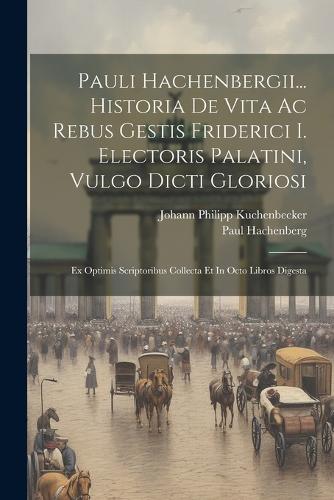 Pauli Hachenbergii... Historia De Vita Ac Rebus Gestis Friderici I. Electoris Palatini, Vulgo Dicti Gloriosi: Ex Optimis Scriptoribus Collecta Et In Octo Libros Digesta