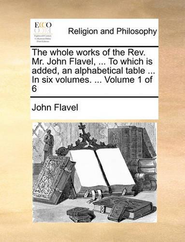 The Whole Works of the REV. Mr. John Flavel, ... to Which Is Added, an Alphabetical Table ... in Six Volumes. ... Volume 1 of 6