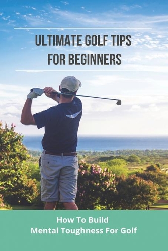 Ultimate Golf Tips For Beginners: How To Build Mental Toughness For Golf: How To Play Golf For Beginners