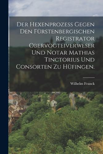 Der Hexenprozess gegen den Fürstenbergischen Registrator Obervogteiverweser und Notar Mathias Tinctorius und Consorten zu Hüfingen.