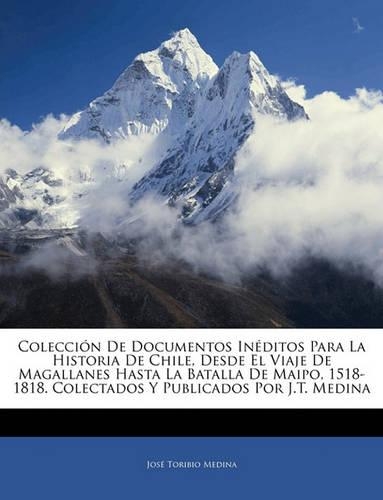 Colección De Documentos Inéditos Para La Historia De Chile, Desde El Viaje De Magallanes Hasta La Batalla De Maipo, 1518-1818. Colectados Y Publicados Por J.T. Medina