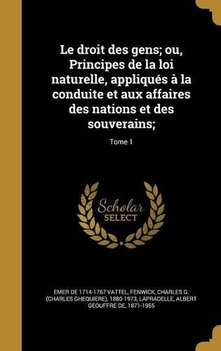 Le Droit Des Gens; Ou, Principes de La Loi Naturelle, Appliques a la Conduite Et Aux Affaires Des Nations Et Des Souverains;; Tome 1