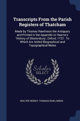 Transcripts From the Parish Registers of Thatcham: Made by Thomas Rawlinson the Antiquary and Printed in the Appendix to Hearne's 'History of Glastonbury', Oxford, 1722: To Which Are Added Biographic