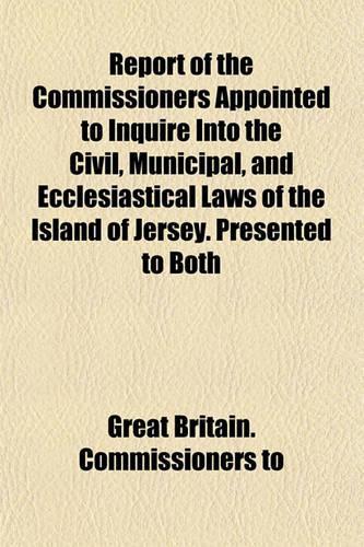 Report of the Commissioners Appointed to Inquire Into the Civil, Municipal, and Ecclesiastical Laws of the Island of Jersey. Presented to Both: (English)