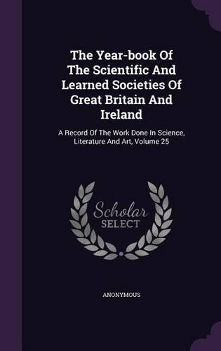 The Year-book Of The Scientific And Learned Societies Of Great Britain And Ireland: A Record Of The Work Done In Science, Literature And Art, Volume 25