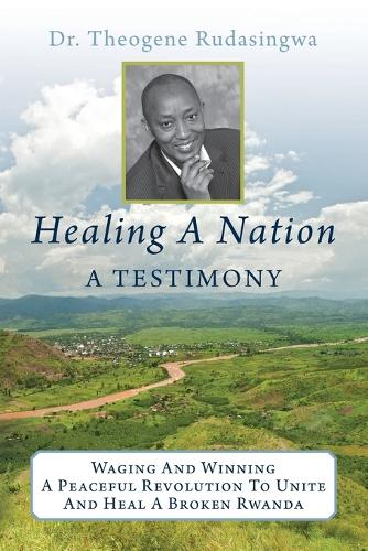 Healing A Nation: A Testimony: Waging And Winning A Peaceful Revolution To Unite And Heal A Broken Rwanda(English)