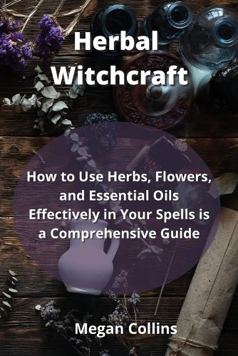 Herbal Witchcraft: How to Use Herbs, Flowers, and Essential Oils Effectively in Your Spells is a Comprehensive Guide
