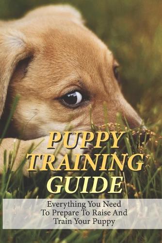 Puppy Training Guide: Everything You Need To Prepare To Raise And Train Your Puppy: Guide To Build A Solid Obedience Dog