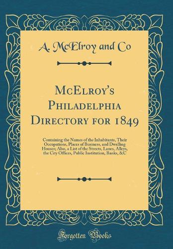 McElroy's Philadelphia Directory for 1849: Containing the Names of the Inhabitants, Their Occupations, Places of Business, and Dwelling Houses; Also, a List of the Streets, Lanes, Alleys, the City Offices, Public Institution, Banks, &C (Classic Rep
