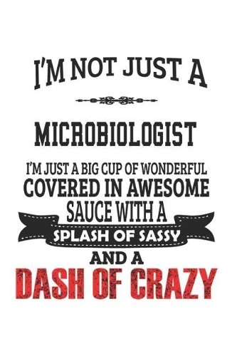 I'm Not Just A Microbiologist I'm Just A Big Cup Of Wonderful Covered In Awesome Sauce With A Splash Of Sassy And A Dash Of Crazy: Notebook: Best Microbiologist Notebook, Journal Gift, Diary, Doodle Gift or Notebook 6 x 9 Compact Size- 109 Blank Lined P