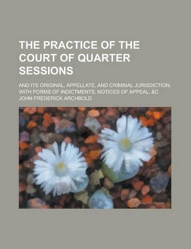 The Practice of the Court of Quarter Sessions; And Its Original, Appellate, and Criminal Jurisdiction; With Forms of Indictments, Notices of Appeal, &C
