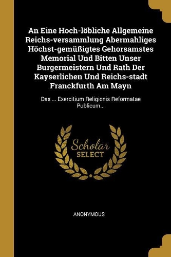 An Eine Hoch-löbliche Allgemeine Reichs-versammlung Abermahliges Höchst-gemüßigtes Gehorsamstes Memorial Und Bitten Unser Burgermeistern Und Rath Der Kayserlichen Und Reichs-stadt Franckfurth Am Mayn