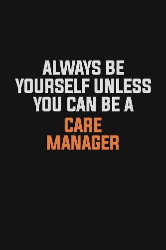Always Be Yourself Unless You Can Be A Care Manager