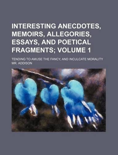 Interesting Anecdotes, Memoirs, Allegories, Essays, and Poetical Fragments Volume 1; Tending to Amuse the Fancy, and Inculcate Morality