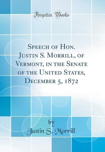 Speech of Hon. Justin S. Morrill, of Vermont, in the Senate of the United States, December 5, 1872 (Classic Reprint)