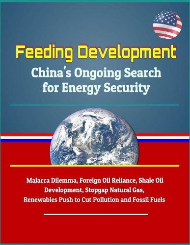 Feeding Development: China's Ongoing Search for Energy Security - Malacca Dilemma, Foreign Oil Reliance, Shale Oil Development, Stopgap Natural Gas, Renewables Push to C