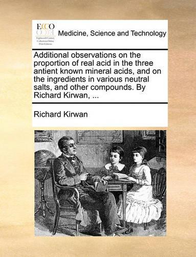 Additional Observations on the Proportion of Real Acid in the Three Antient Known Mineral Acids, and on the Ingredients in Various Neutral Salts, and Other Compounds. by Richard Kirwan, ...: (English)