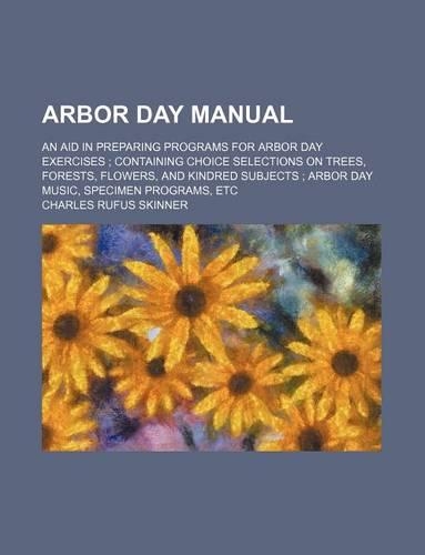 Arbor Day Manual; An Aid in Preparing Programs for Arbor Day Exercises Containing Choice Selections on Trees, Forests, Flowers, and Kindred Subjects Arbor Day Music, Specimen Programs, Etc