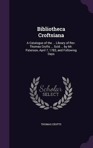 Bibliotheca Croftsiana: A Catalogue of the ... Library of Rev. Thomas Crofts ... Sold ... by Mr. Paterson, April 7, 1783, and Following Days