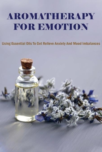 Aromatherapy For Emotion: Using Essential Oils To Get Relieve Anxiety And Mood Imbalances: Essential Oils