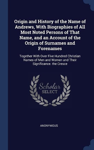 Origin and History of the Name of Andrews, With Biographies of All Most Noted Persons of That Name, and an Account of the Origin of Surnames and Forenames