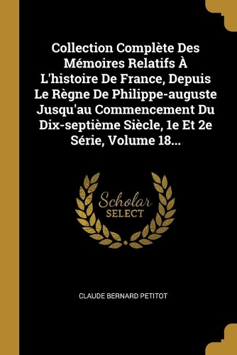 Collection Complète Des Mémoires Relatifs À L'histoire De France, Depuis Le Règne De Philippe-auguste Jusqu'au Commencement Du Dix-septième Siècle, 1e Et 2e Série, Volume 18...