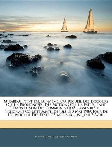 Mirabeau Peint Par Lui-Mme: Ou, Recueil Des Discours Qu'il a Prononces, Des Motions Qu'il a Faites, Tant Dans Le Sein Des Communes Qu' L'Assemblee Nationale Constituante, Depui(French)