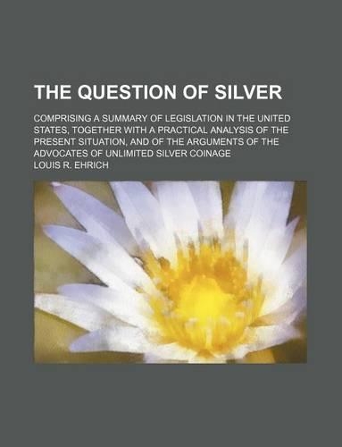 The Question of Silver; Comprising a Summary of Legislation in the United States, Together with a Practical Analysis of the Present Situation, and of the Arguments of the Advocates of Unlimited Silver Coinage