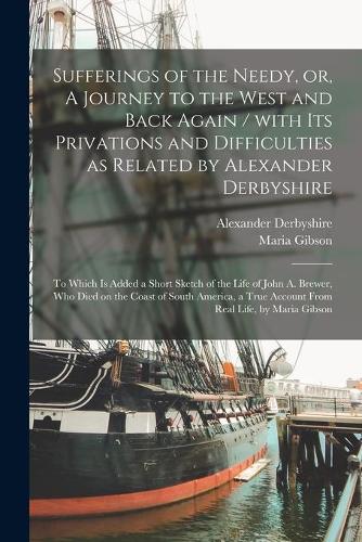 Sufferings of the Needy, or, A Journey to the West and Back Again [microform] / With Its Privations and Difficulties as Related by Alexander Derbyshire; to Which is Added a Short Sketch of the Life of John A. Brewer, Who Died on the Coast of South.
