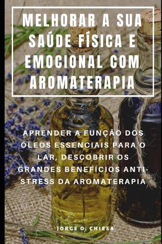 Melhorar a Sua Saúde Física E Emocional Com Aromaterapia: Aprender a Função DOS Óleos Essenciais Para O Lar, Descobrir OS Grandes Benefícios Anti-Stress Da Aromaterapia