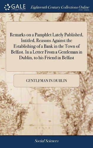 Remarks on a Pamphlet Lately Published, Intitled, Reasons Against the Establishing of a Bank in the Town of Belfast. in a Letter from a Gentleman in Dublin, to His Friend in Belfast